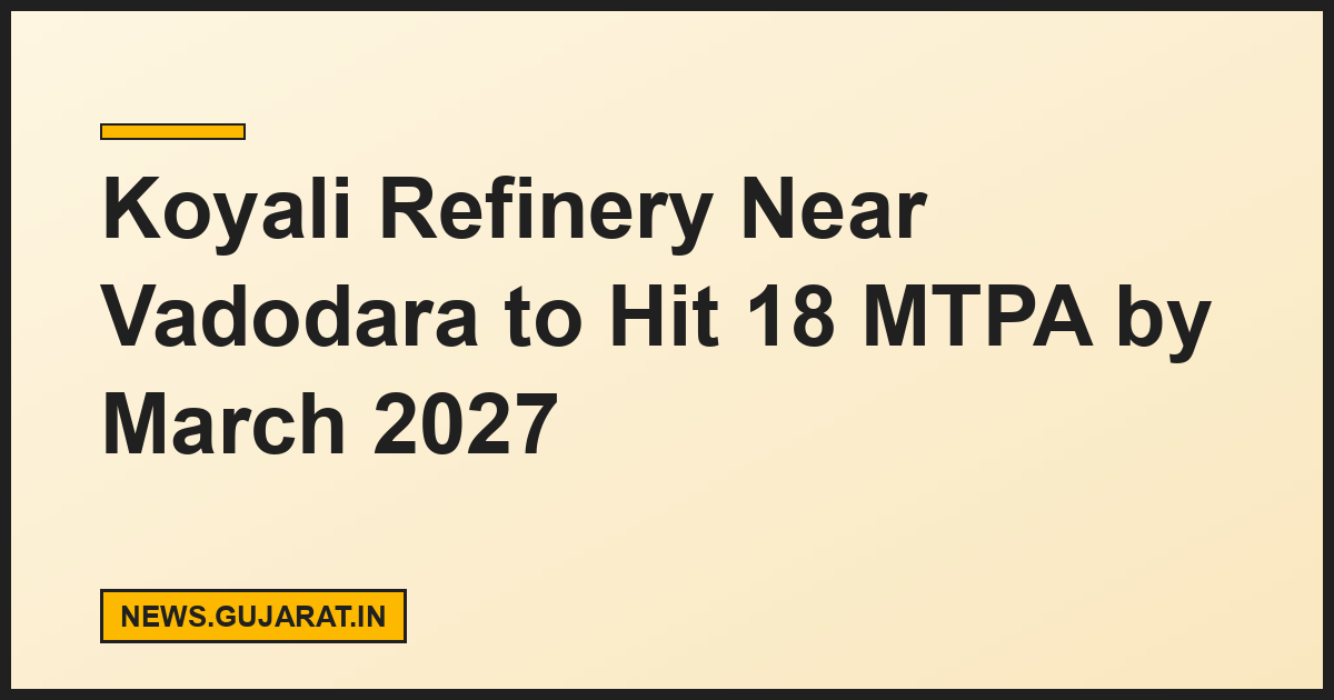 Koyali Refinery Near Vadodara to Hit 18 MTPA by March 2027